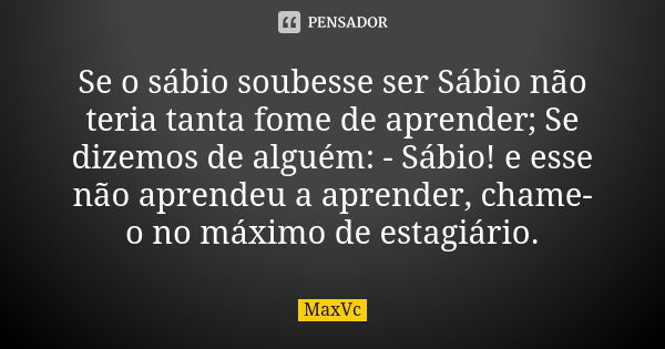 Se o sábio soubesse ser Sábio não teria tanta fome de aprender; Se dizemos de alguém: - Sábio! e esse não aprendeu a aprender, chame-o no máximo de estagiário.... Frase de MaxVc.