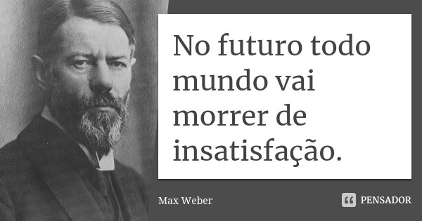 No futuro todo mundo vai morrer de insatisfação.... Frase de Max Weber.