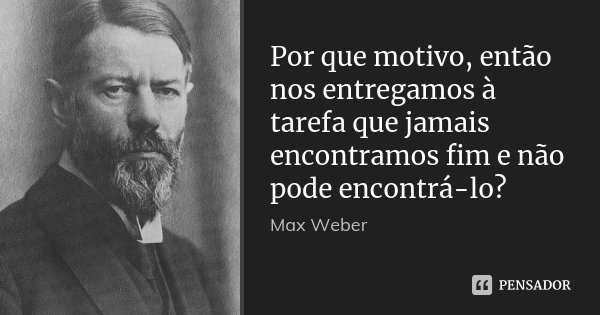 Por que motivo, então nos entregamos à tarefa que jamais encontramos fim e não pode encontrá-lo?... Frase de Max Weber.