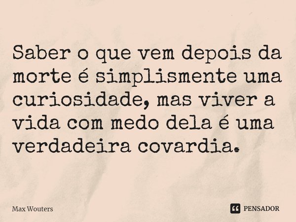 ⁠Saber o que vem depois da morte é simplismente uma curiosidade, mas viver a vida com medo dela é uma verdadeira covardia.... Frase de Max Wouters.