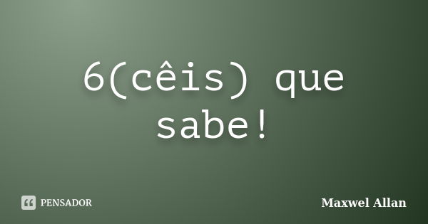 6(cêis) que sabe!... Frase de Maxwel Allan.