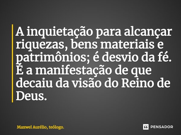 ⁠A inquietação para alcançar riquezas, bens materiais e patrimônios; é desvio da fé. É a manifestação de que decaiu da visão do Reino de Deus.... Frase de Maxwel Aurélio, teólogo..