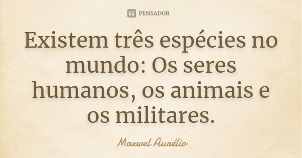 Existem três espécies no mundo: Os seres humanos, os animais e os militares.... Frase de Maxwel Aurélio.