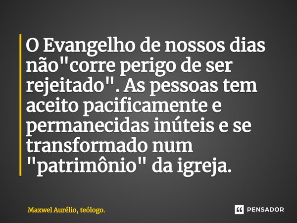 O Evangelho de nossos dias não "corre perigo de ser rejeitado". As pessoas tem aceito pacificamente e permanecidas inúteis e se transformado num "... Frase de Maxwel Aurélio, teólogo..