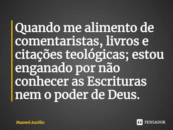 ⁠Quando me alimento de comentaristas, livros e citações teológicas;estou enganado por não conhecer as Escrituras nem o poder de Deus.... Frase de Maxwel Aurélio.