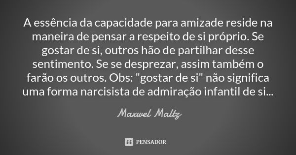 A essência da capacidade para amizade reside na maneira de pensar a respeito de si próprio. Se gostar de si, outros hão de partilhar desse sentimento. Se se des... Frase de Maxwel Maltz.