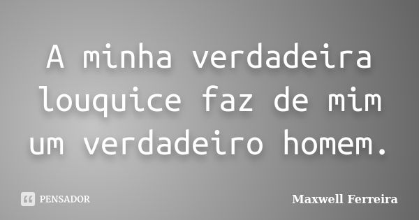 A minha verdadeira louquice faz de mim um verdadeiro homem.... Frase de Maxwell Ferreira.