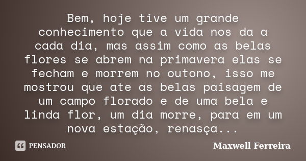 Bem, hoje tive um grande conhecimento que a vida nos da a cada dia, mas assim como as belas flores se abrem na primavera elas se fecham e morrem no outono, isso... Frase de Maxwell Ferreira.