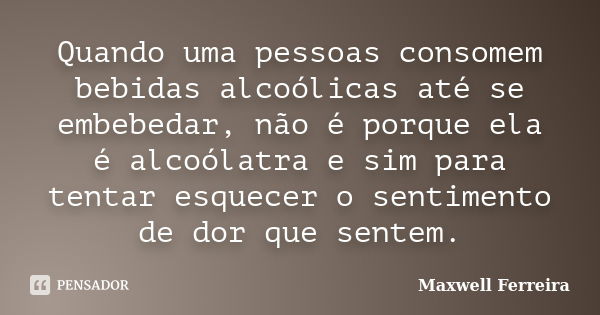 Quando uma pessoas consomem bebidas alcoólicas até se embebedar, não é porque ela é alcoólatra e sim para tentar esquecer o sentimento de dor que sentem.... Frase de Maxwell Ferreira.