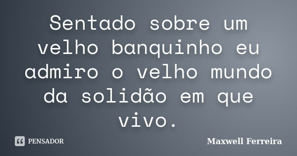 Sentado sobre um velho banquinho eu admiro o velho mundo da solidão em que vivo.... Frase de Maxwell Ferreira.