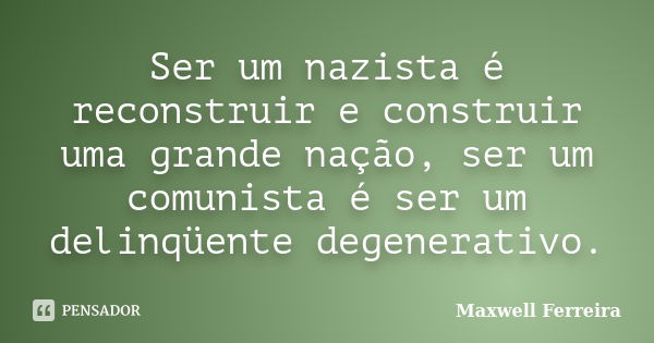 Ser um nazista é reconstruir e construir uma grande nação, ser um comunista é ser um delinqüente degenerativo.... Frase de Maxwell Ferreira.