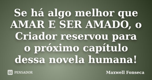 Se há algo melhor que AMAR E SER AMADO, o Criador reservou para o próximo capítulo dessa novela humana!... Frase de Maxwell Fonseca.