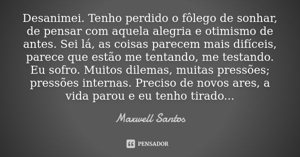 Desanimei. Tenho perdido o fôlego de sonhar, de pensar com aquela alegria e otimismo de antes. Sei lá, as coisas parecem mais difíceis, parece que estão me tent... Frase de Maxwell Santos.