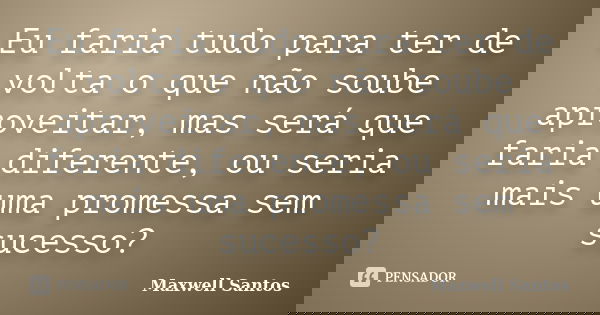 Eu faria tudo para ter de volta o que não soube aproveitar, mas será que faria diferente, ou seria mais uma promessa sem sucesso?... Frase de Maxwell Santos.