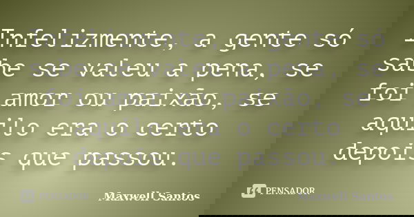Infelizmente, a gente só sabe se valeu a pena, se foi amor ou paixão, se aquilo era o certo depois que passou.... Frase de Maxwell Santos.