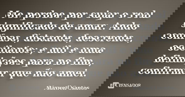 Me perdoe por sujar o real significado de amar. Ando confuso, distante, descrente, oscilante; e mil e uma definições para no fim, confirmar que não amei.... Frase de Maxwell Santos.