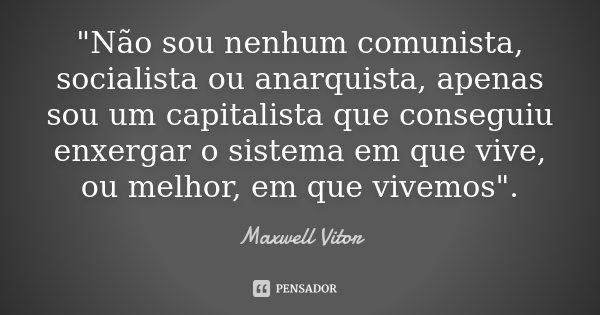 "Não sou nenhum comunista, socialista ou anarquista, apenas sou um capitalista que conseguiu enxergar o sistema em que vive, ou melhor, em que vivemos"... Frase de Maxwell Vitor.