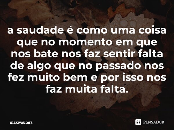 ⁠a saudade é como uma coisa que no momento em que nos bate nos faz sentir falta de algo que no passado nos fez muito bem e por isso nos faz muita falta.... Frase de Maxwouters.