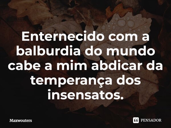 ⁠Enternecido com a balburdia do mundo cabe a mim abdicar da temperança dos insensatos.... Frase de Maxwouters.