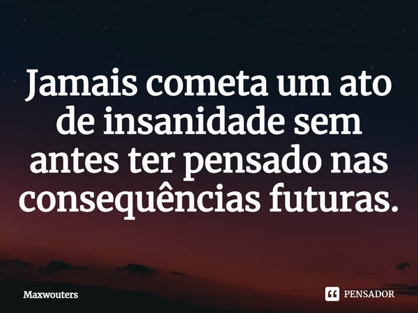 Jamais cometa um ato de insanidade⁠ sem antes ter pensado nas consequências futuras.... Frase de Maxwouters.