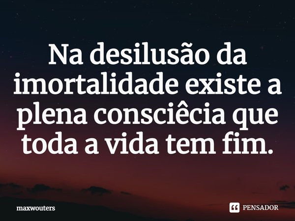 ⁠Na desilusão da imortalidade existe a plena consciêcia que toda a vida tem fim.... Frase de Maxwouters.