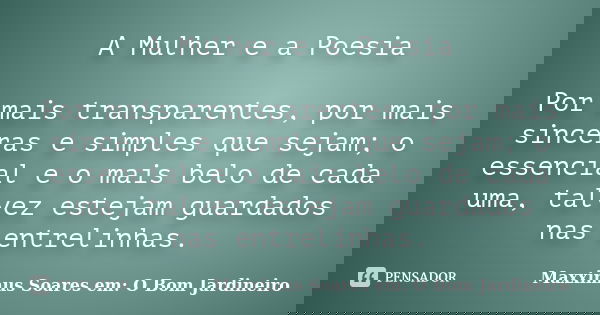 A Mulher e a Poesia Por mais transparentes, por mais sinceras e simples que sejam; o essencial e o mais belo de cada uma, talvez estejam guardados nas entrelinh... Frase de Maxximus Soares em: O Bom Jardineiro.