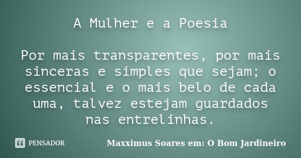 A Mulher e a Poesia Por mais transparentes, por mais sinceras e simples que sejam; o essencial e o mais belo de cada uma, talvez estejam guardados nas entrelinh... Frase de Maxximus Soares em: O Bom Jardineiro.