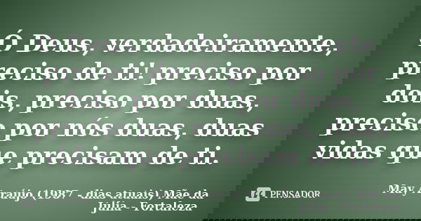 Ó Deus, verdadeiramente, preciso de ti! preciso por dois, preciso por duas, preciso por nós duas, duas vidas que precisam de ti.... Frase de May Araújo (1987 - dias atuais) Mãe da Júlia - Fortaleza.