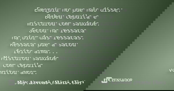 Emergiu no que não disse; Bebeu tequila e misturou com saudade. Secou na ressaca na pior das ressacas. Ressaca que a sacou feito arma... Misturou saudade com te... Frase de May Azevedo (Maria Flor).