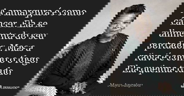 A amargura é como câncer. Ela se alimenta do seu portador. Mas a raiva é como o fogo. Ela queima tudo.... Frase de Maya Angelou.