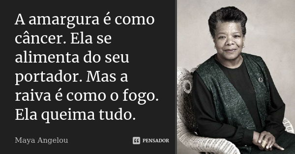 A amargura é como câncer. Ela se alimenta do seu portador. Mas a raiva é como o fogo. Ela queima tudo.... Frase de Maya Angelou.