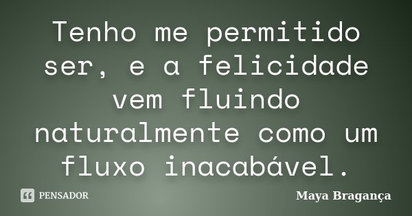 Tenho me permitido ser, e a felicidade vem fluindo naturalmente como um fluxo inacabável.... Frase de Maya Bragança.