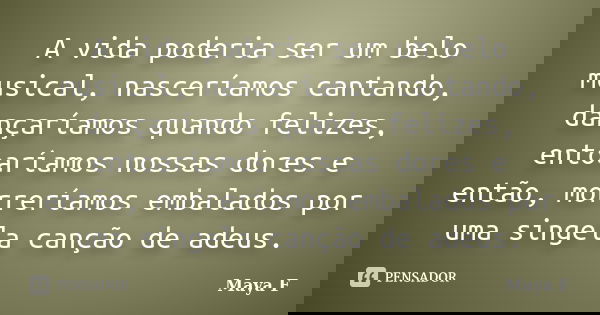 A vida poderia ser um belo musical, nasceríamos cantando, dançaríamos quando felizes, entoaríamos nossas dores e então, morreríamos embalados por uma singela ca... Frase de Maya F..