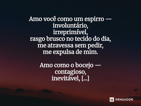 Amo você como um espirro — involuntário, irreprimível, rasgo brusco no tecido do dia, me atravessa sem pedir, me expulsa de mim. Amo como o bocejo — contagioso... Frase de Maya Rios (heterônimo de Gabriel Hayashida de Arruda).
