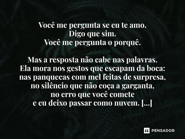 Você me pergunta se eu te amo. Digo que sim. Você me pergunta o porquê. Mas a resposta não cabe nas palavras. Ela mora nos gestos que escapam da boca: nas panq... Frase de Maya Rios (heterônimo de Gabriel Hayashida de Arruda).
