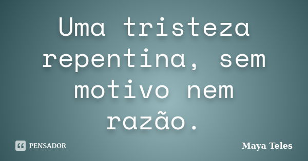 Uma tristeza repentina, sem motivo nem razão.... Frase de Maya Teles.