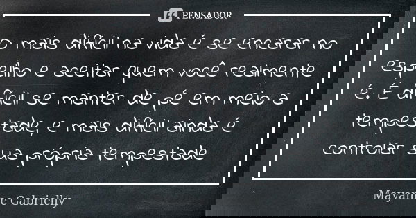 O mais difícil na vida é se encarar no espelho e aceitar quem você realmente é. É difícil se manter de pé em meio a tempestade, e mais difícil ainda é controlar... Frase de Mayanne Gabrielly.