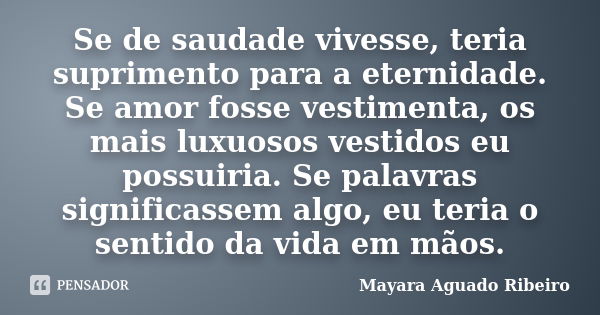 Se de saudade vivesse, teria suprimento para a eternidade. Se amor fosse vestimenta, os mais luxuosos vestidos eu possuiria. Se palavras significassem algo, eu ... Frase de Mayara Aguado Ribeiro.