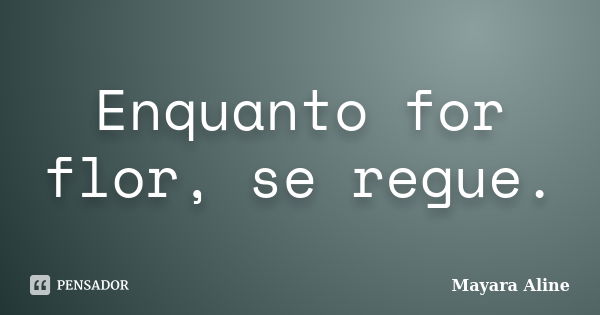 Enquanto for flor, se regue.... Frase de Mayara Aline.