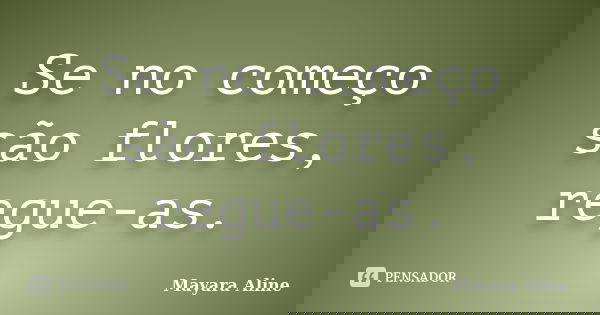 Se no começo são flores, regue-as.... Frase de Mayara Aline.