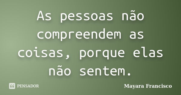 As pessoas não compreendem as coisas, porque elas não sentem.... Frase de Mayara Francisco.