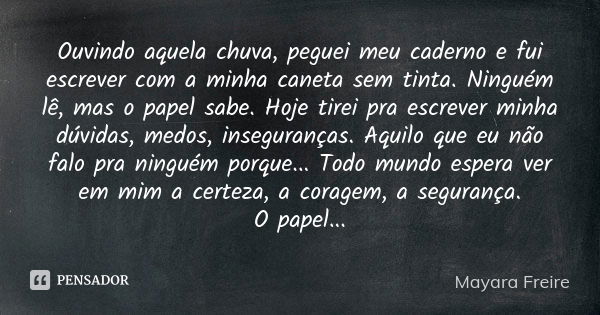 Ouvindo aquela chuva, peguei meu caderno e fui escrever com a minha caneta sem tinta. Ninguém lê, mas o papel sabe. Hoje tirei pra escrever minha dúvidas, medos... Frase de Mayara Freire.