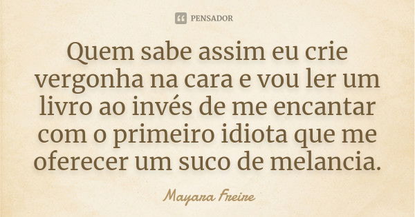 Quem sabe assim eu crie vergonha na cara e vou ler um livro ao invés de me encantar com o primeiro idiota que me oferecer um suco de melancia.... Frase de Mayara Freire.