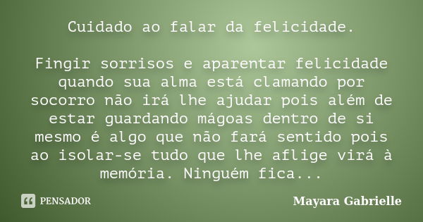 Cuidado ao falar da felicidade. Fingir sorrisos e aparentar felicidade quando sua alma está clamando por socorro não irá lhe ajudar pois além de estar guardando... Frase de Mayara Gabrielle.