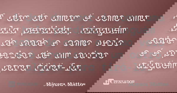 A dor do amor é como uma bala perdida, ninguém sabe de onde e como veio e é preciso de um outro alguém para tirá-la.... Frase de Mayara Mattos.