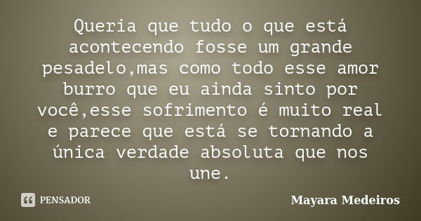 Queria que tudo o que está acontecendo fosse um grande pesadelo,mas como todo esse amor burro que eu ainda sinto por você,esse sofrimento é muito real e parece ... Frase de Mayara Medeiros.