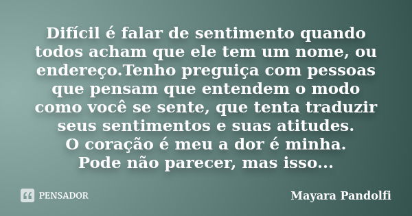 Difícil é falar de sentimento quando todos acham que ele tem um nome, ou endereço.Tenho preguiça com pessoas que pensam que entendem o modo como você se sente, ... Frase de Mayara Pandolfi.