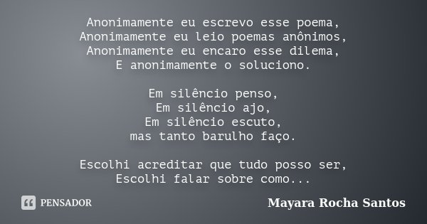 Anonimamente eu escrevo esse poema, Anonimamente eu leio poemas anônimos, Anonimamente eu encaro esse dilema, E anonimamente o soluciono. Em silêncio penso, Em ... Frase de Mayara Rocha Santos.