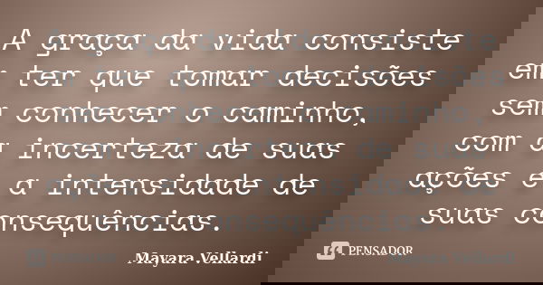 A graça da vida consiste em ter que tomar decisões sem conhecer o caminho, com a incerteza de suas ações e a intensidade de suas consequências.... Frase de Mayara Vellardi.