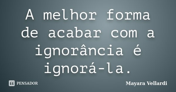 A melhor forma de acabar com a ignorância é ignorá-la.... Frase de Mayara Vellardi.